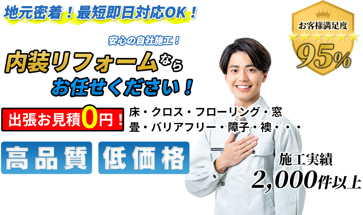 地域密着！最短即日対応OK！ 東京都・埼玉県エリアで 安心の自社施工！ 内装リフォームならお任せください！ 出張お見積0円！ 高品質 低価格 施工実績2000件以上 お客様満足度95%